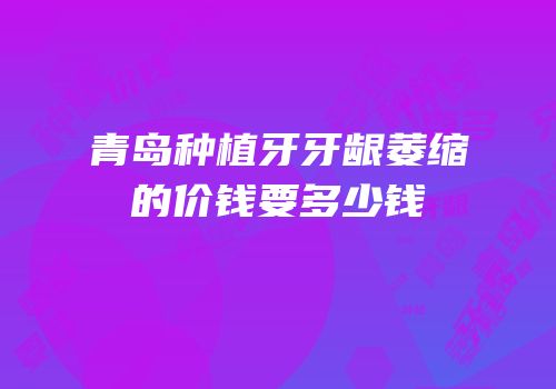 青岛种植牙牙龈萎缩的价钱要多少钱