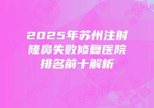 2025年苏州注射隆鼻失败修复医院排名前十解析