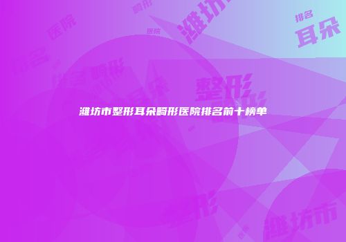 潍坊市整形耳朵畸形医院排名前十榜单