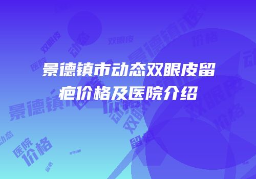 景德镇市动态双眼皮留疤价格及医院介绍