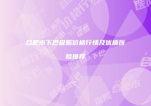 合肥市下巴吸脂价格行情及优质医院推荐