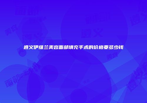 遵义伊维兰美容面部填充手术的价格要多少钱