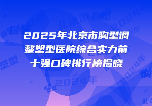 2025年北京市胸型调整塑型医院综合实力前十强口碑排行榜揭晓