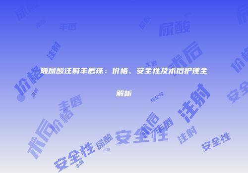 玻尿酸注射丰唇珠：价格、安全性及术后护理全解析