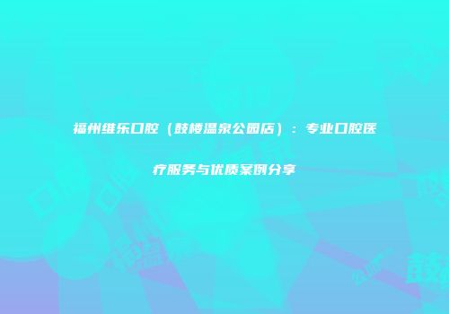 福州维乐口腔（鼓楼温泉公园店）：专业口腔医疗服务与优质案例分享