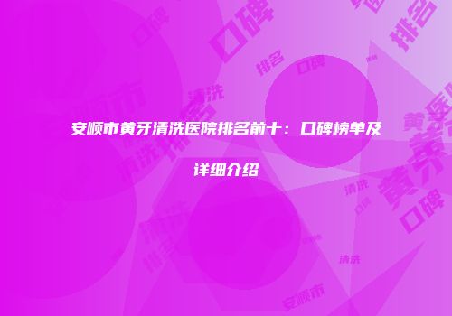安顺市黄牙清洗医院排名前十：口碑榜单及详细介绍