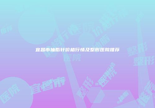 宜昌市抽脂针价格行情及整形医院推荐
