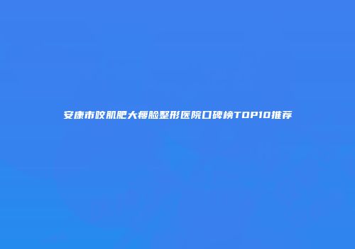 安康市咬肌肥大瘦脸整形医院口碑榜TOP10推荐