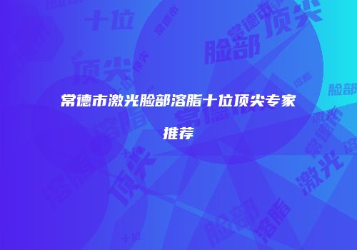 常德市激光脸部溶脂十位顶尖专家推荐