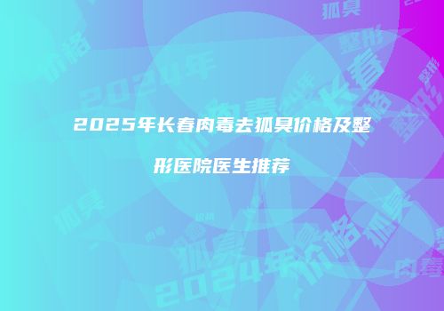 2025年长春肉毒去狐臭价格及整形医院医生推荐