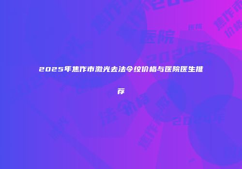 2025年焦作市激光去法令纹价格与医院医生推荐