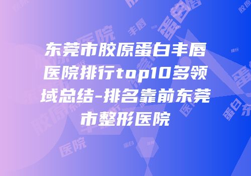 东莞市胶原蛋白丰唇医院排行top10多领域总结-排名靠前东莞市整形医院