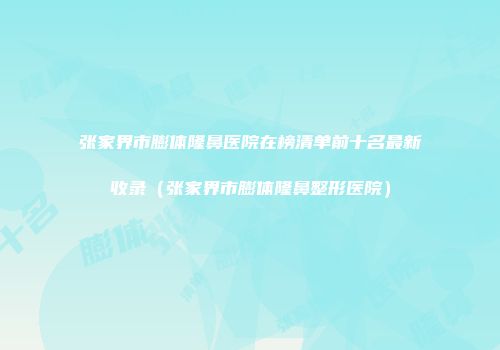 张家界市膨体隆鼻医院在榜清单前十名最新收录（张家界市膨体隆鼻整形医院）