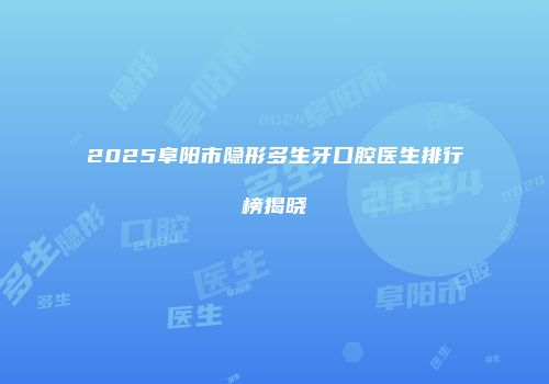 2025阜阳市隐形多生牙口腔医生排行榜揭晓