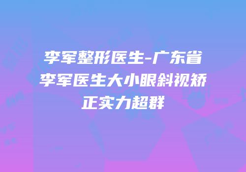李军整形医生-广东省李军医生大小眼斜视矫正实力超群