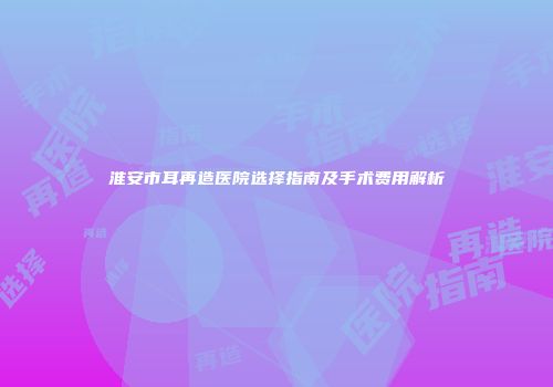 淮安市耳再造医院选择指南及手术费用解析