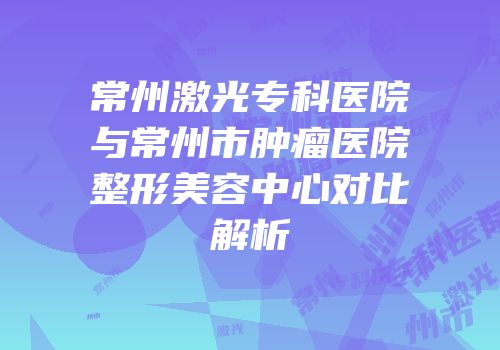 常州激光专科医院与常州市肿瘤医院整形美容中心对比解析