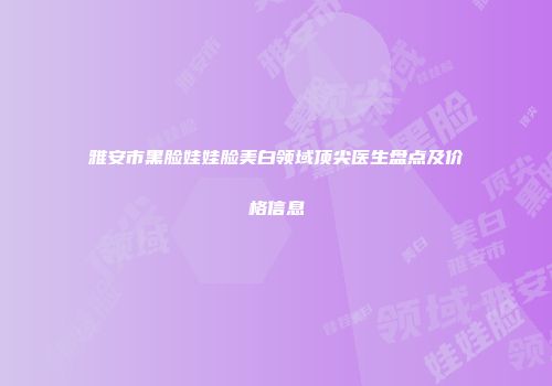 雅安市黑脸娃娃脸美白领域顶尖医生盘点及价格信息
