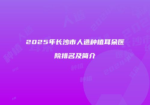 2025年长沙市人造种植耳朵医院排名及简介