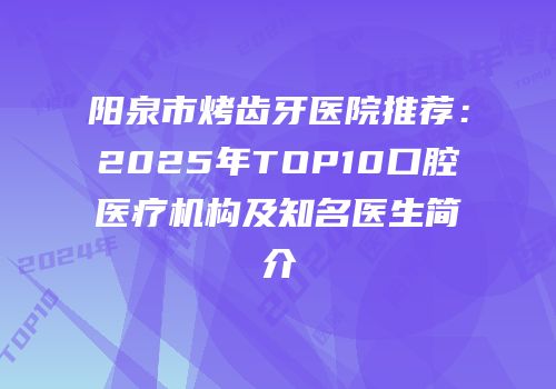 阳泉市烤齿牙医院推荐：2025年TOP10口腔医疗机构及知名医生简介