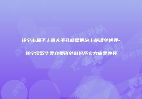 遂宁市鼻子上粗大毛孔修复医院上榜清单横评-遂宁常双华美容整形外科诊所实力审美兼具