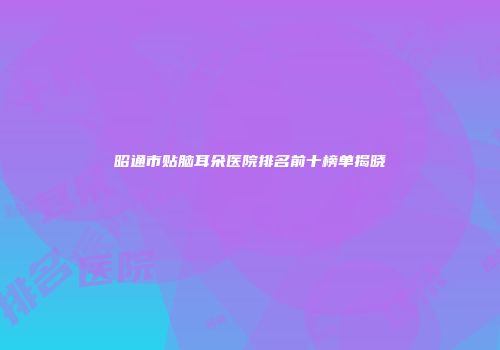 昭通市贴脑耳朵医院排名前十榜单揭晓