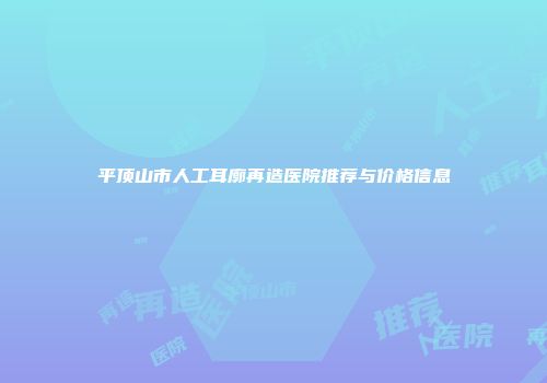 平顶山市人工耳廓再造医院推荐与价格信息
