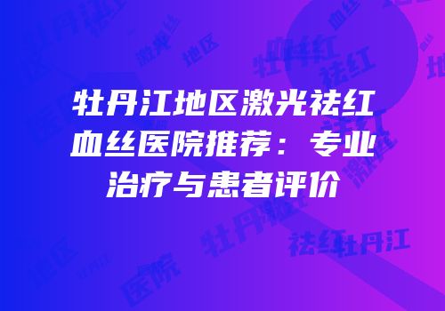 牡丹江地区激光祛红血丝医院推荐：专业治疗与患者评价