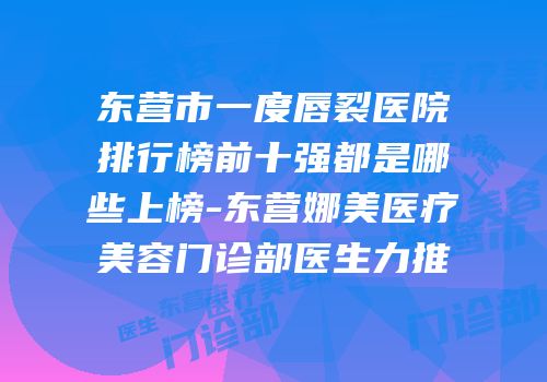 东营市一度唇裂医院排行榜前十强都是哪些上榜-东营娜美医疗美容门诊部医生力推