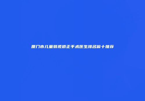 厦门市儿童弱视矫正手术医生排名前十推荐
