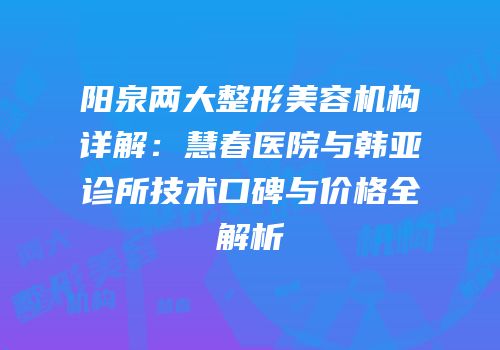 阳泉两大整形美容机构详解：慧春医院与韩亚诊所技术口碑与价格全解析