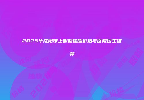 2025年沈阳市上眼睑抽脂价格与医院医生推荐