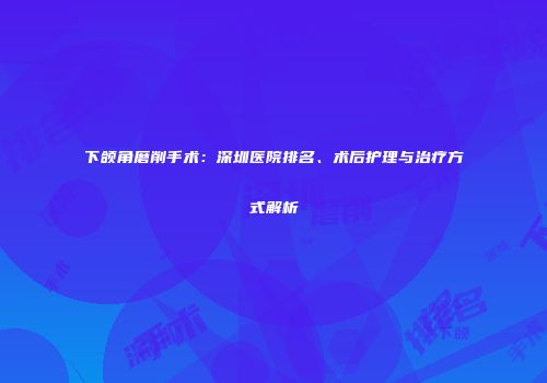 下颌角磨削手术：深圳医院排名、术后护理与治疗方式解析