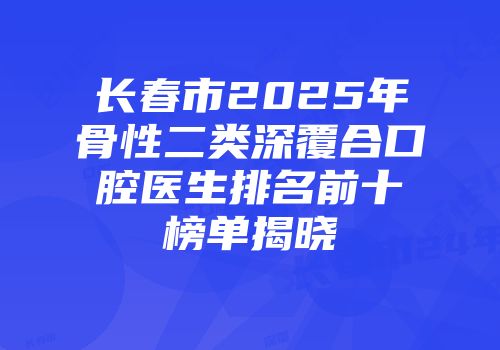 长春市2025年骨性二类深覆合口腔医生排名前十榜单揭晓