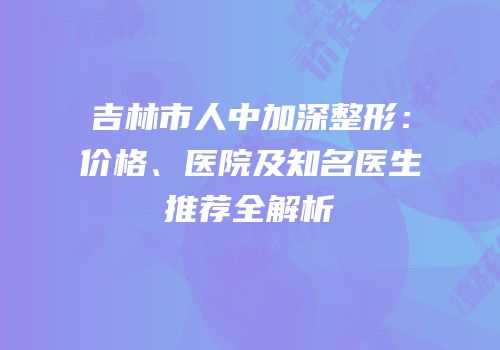 吉林市人中加深整形：价格、医院及知名医生推荐全解析