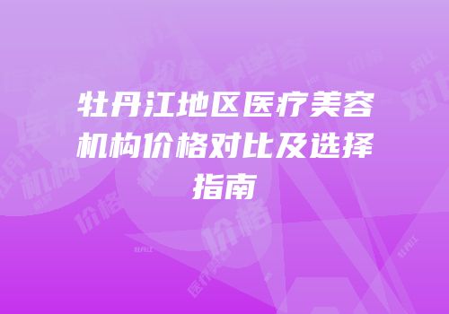 牡丹江地区医疗美容机构价格对比及选择指南