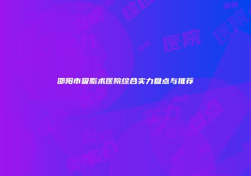 邵阳市吸脂术医院综合实力盘点与推荐