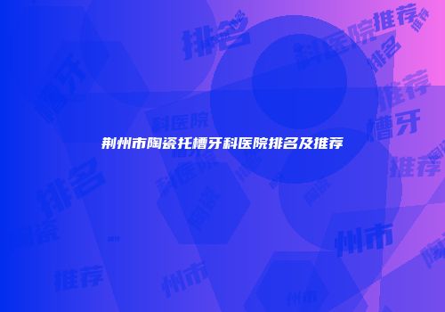 荆州市陶瓷托槽牙科医院排名及推荐