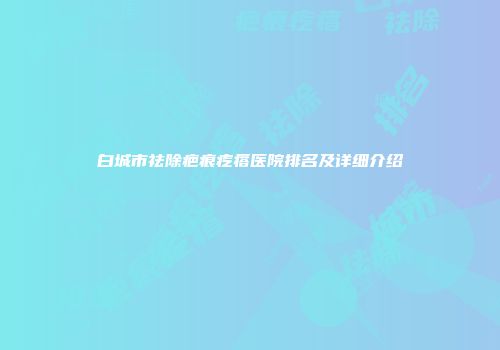 白城市祛除疤痕疙瘩医院排名及详细介绍