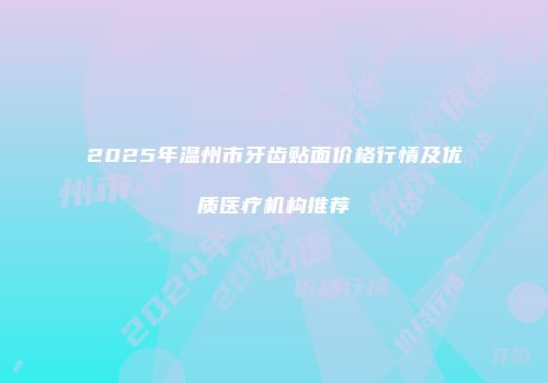 2025年温州市牙齿贴面价格行情及优质医疗机构推荐