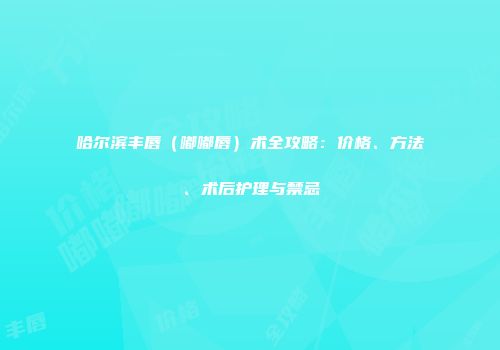 哈尔滨丰唇（嘟嘟唇）术全攻略：价格、方法、术后护理与禁忌