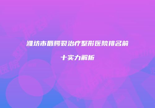 潍坊市唇腭裂治疗整形医院排名前十实力解析