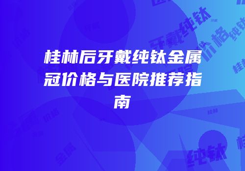 桂林后牙戴纯钛金属冠价格与医院推荐指南