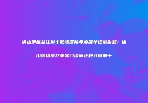 佛山伊维兰注射丰脸颊医院年度名单提前告知！佛山颜植医疗美容门诊部正规入围前十