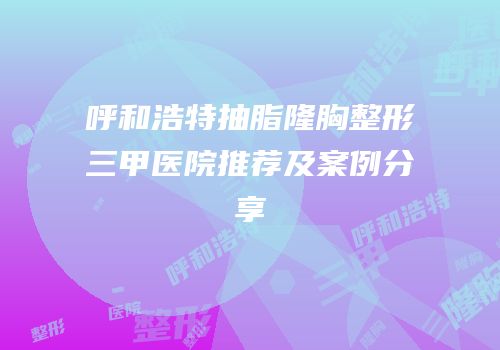 呼和浩特抽脂隆胸整形三甲医院推荐及案例分享