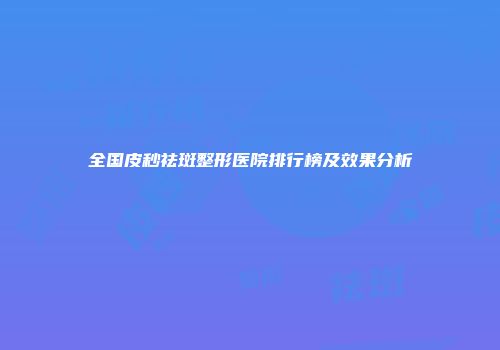 全国皮秒祛斑整形医院排行榜及效果分析