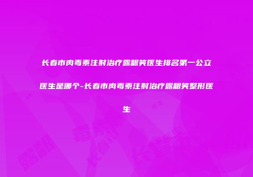 长春市肉毒素注射治疗露龈笑医生排名第一公立医生是哪个-长春市肉毒素注射治疗露龈笑整形医生