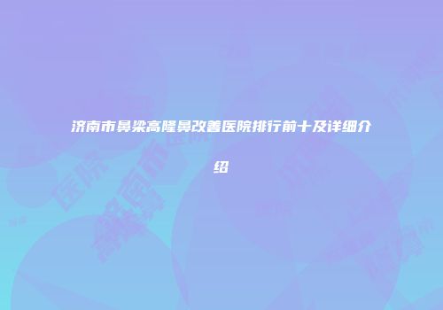 济南市鼻梁高隆鼻改善医院排行前十及详细介绍