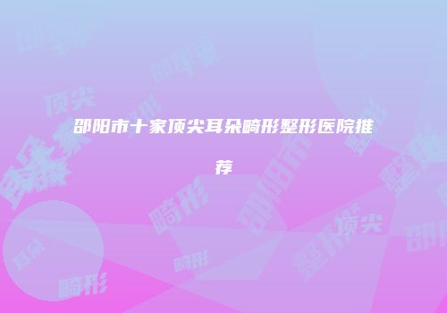 邵阳市十家顶尖耳朵畸形整形医院推荐