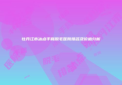 牡丹江市冰点手臂脱毛医院排名及价格分析